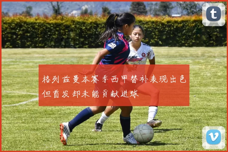 格列兹曼本赛季西甲替补表现出色但首发却未能贡献进球