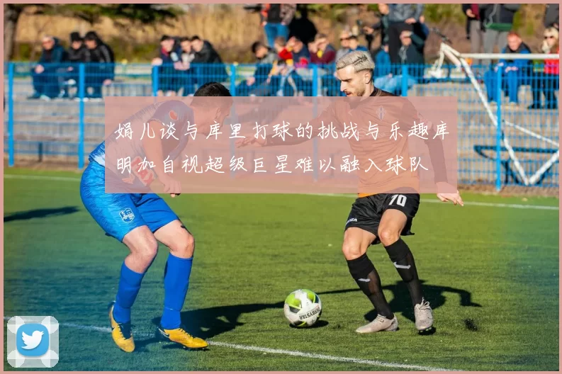 娟儿谈与库里打球的挑战与乐趣库明加自视超级巨星难以融入球队