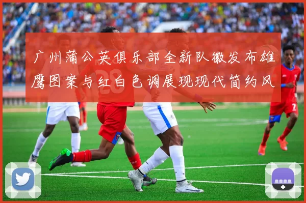 广州蒲公英俱乐部全新队徽发布雄鹰图案与红白色调展现现代简约风格