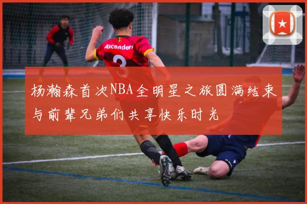 杨瀚森首次NBA全明星之旅圆满结束与前辈兄弟们共享快乐时光