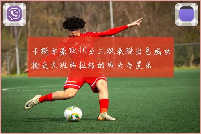 卡斯尔豪取40分三双表现出色成功抢走文班弗拉格的风头与星光