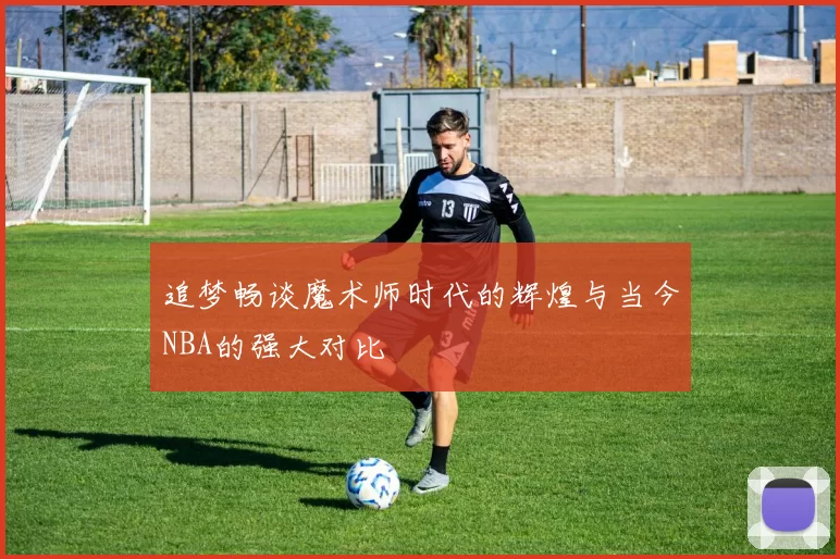 追梦畅谈魔术师时代的辉煌与当今NBA的强大对比
