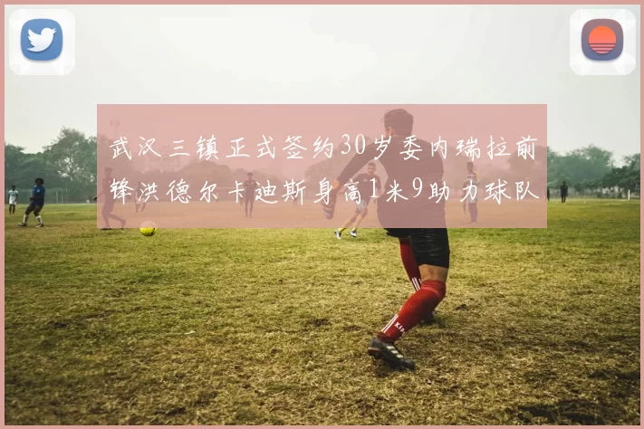 武汉三镇正式签约30岁委内瑞拉前锋洪德尔卡迪斯身高1米9助力球队新赛季