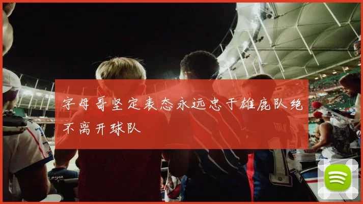 字母哥坚定表态永远忠于雄鹿队绝不离开球队
