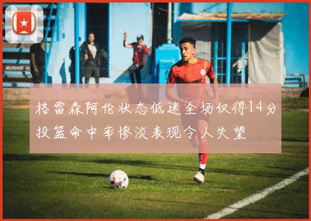 格雷森阿伦状态低迷全场仅得14分投篮命中率惨淡表现令人失望