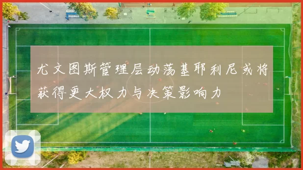 尤文图斯管理层动荡基耶利尼或将获得更大权力与决策影响力