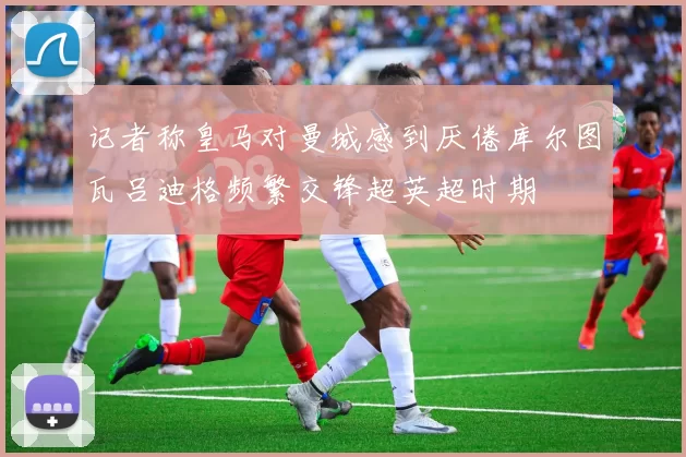 记者称皇马对曼城感到厌倦库尔图瓦吕迪格频繁交锋超英超时期
