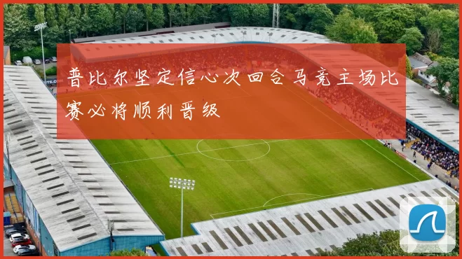 普比尔坚定信心次回合马竞主场比赛必将顺利晋级