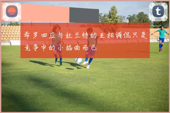 希罗回应与杜兰特的互相调侃只是竞争中的小插曲而已