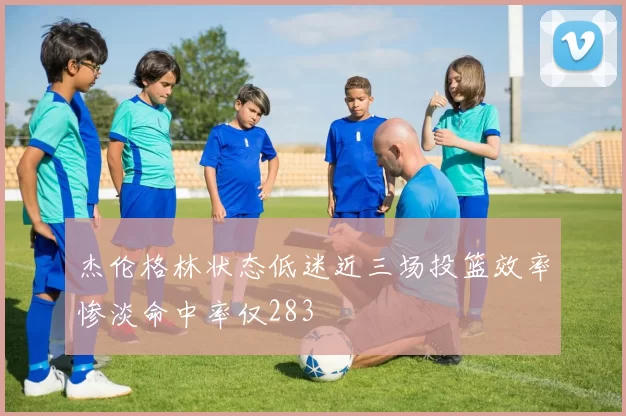 杰伦格林状态低迷近三场投篮效率惨淡命中率仅283