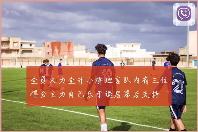 全员火力全开小桥坦言队内有三位得分主力自己乐于退居幕后支持