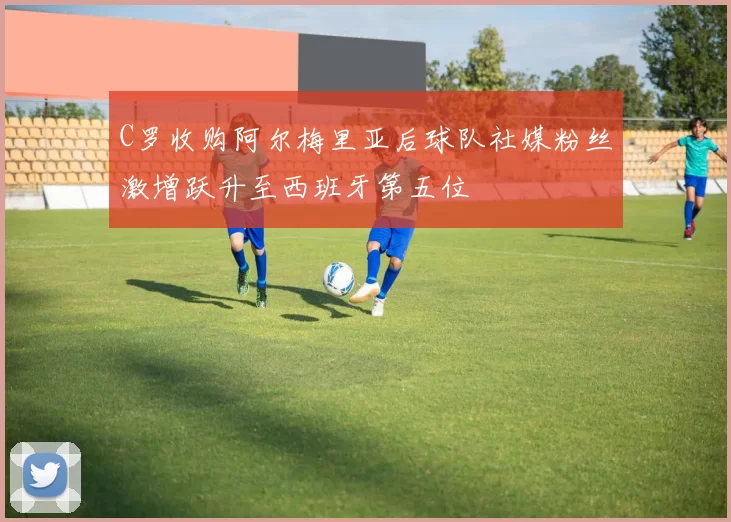 C罗收购阿尔梅里亚后球队社媒粉丝激增跃升至西班牙第五位