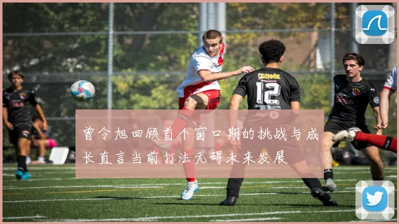 曾令旭回顾首个窗口期的挑战与成长直言当前打法无碍未来发展