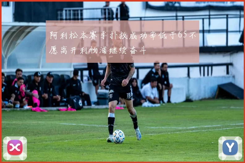 阿利松本赛季扑救成功率低于65不愿离开利物浦继续奋斗